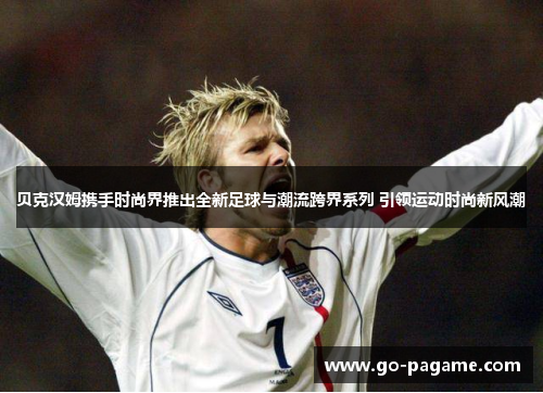 贝克汉姆携手时尚界推出全新足球与潮流跨界系列 引领运动时尚新风潮
