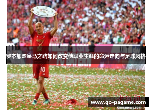 罗本加盟皇马之路如何改变他职业生涯的命运走向与足球风格 罗本加盟皇马之路如何改变他职业生涯的命运走向与足球风格