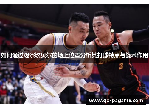 如何通过观察坎贝尔的场上位置分析其打球特点与战术作用 如何通过观察坎贝尔的场上位置分析其打球特点与战术作用