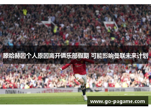 滕哈赫因个人原因离开俱乐部假期 可能影响曼联未来计划