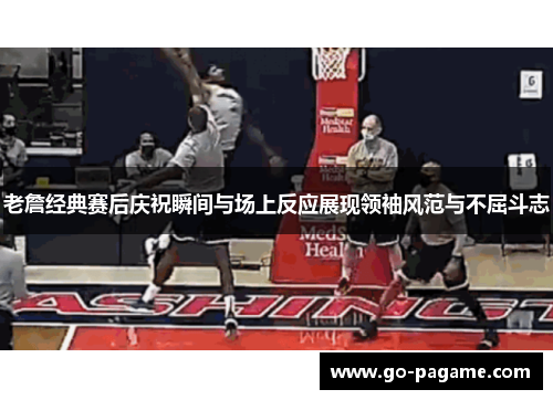 老詹经典赛后庆祝瞬间与场上反应展现领袖风范与不屈斗志 老詹经典赛后庆祝瞬间与场上反应展现领袖风范与不屈斗志
