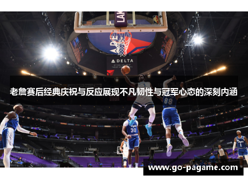 老詹赛后经典庆祝与反应展现不凡韧性与冠军心态的深刻内涵