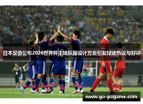 日本足协公布2026世界杯主场队服设计方案引发球迷热议与好评