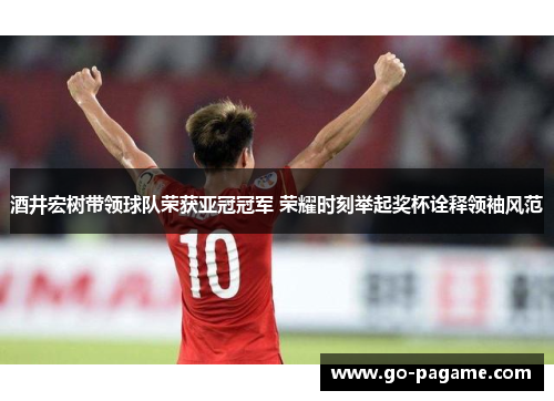 酒井宏树带领球队荣获亚冠冠军 荣耀时刻举起奖杯诠释领袖风范