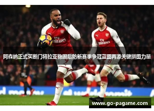 阿森纳正式买断门将拉亚稳固后防新赛季争冠蓝图再添关键拼图力量