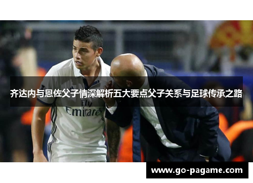 齐达内与恩佐父子情深解析五大要点父子关系与足球传承之路