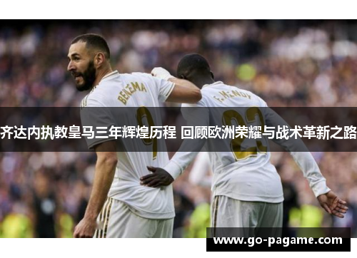 齐达内执教皇马三年辉煌历程 回顾欧洲荣耀与战术革新之路