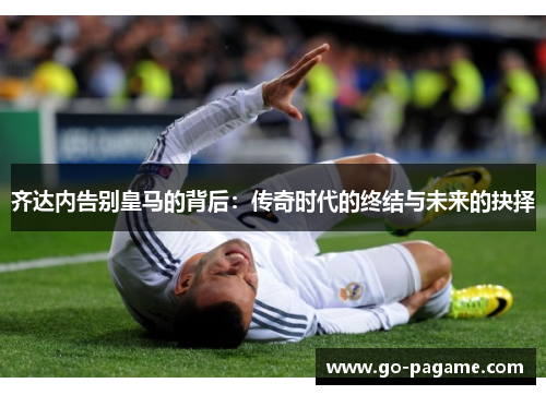齐达内告别皇马的背后：传奇时代的终结与未来的抉择