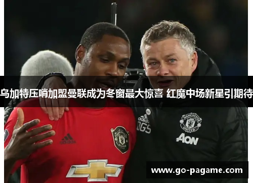乌加特压哨加盟曼联成为冬窗最大惊喜 红魔中场新星引期待 乌加特压哨加盟曼联成为冬窗最大惊喜 红魔中场新星引期待