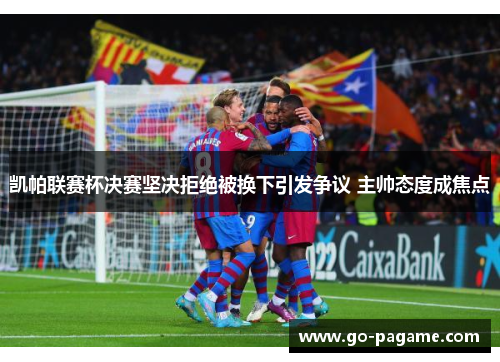 凯帕联赛杯决赛坚决拒绝被换下引发争议 主帅态度成焦点